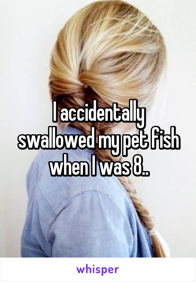 I accidentally swallowed my pet fish when I was 8..