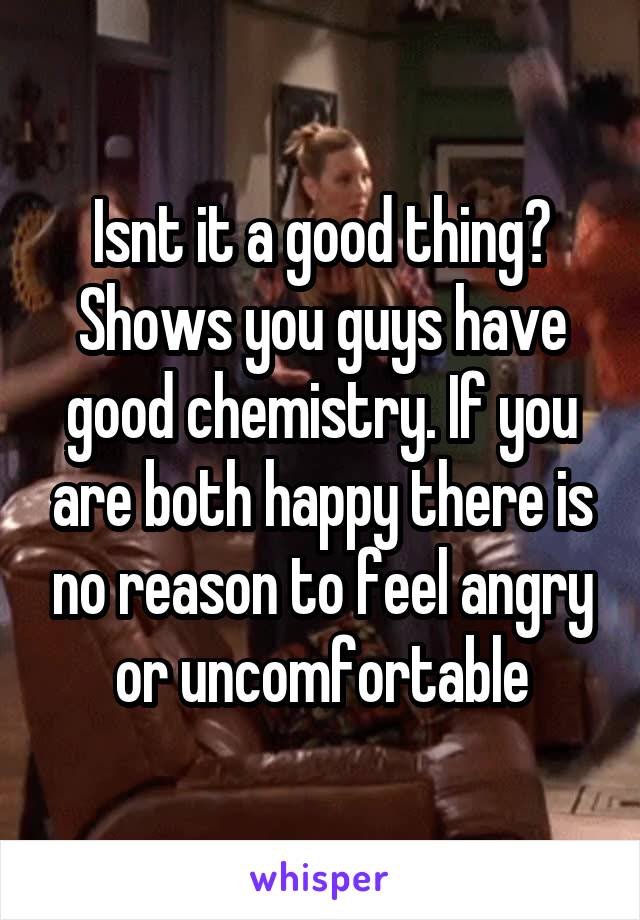 Isnt it a good thing? Shows you guys have good chemistry. If you are both happy there is no reason to feel angry or uncomfortable