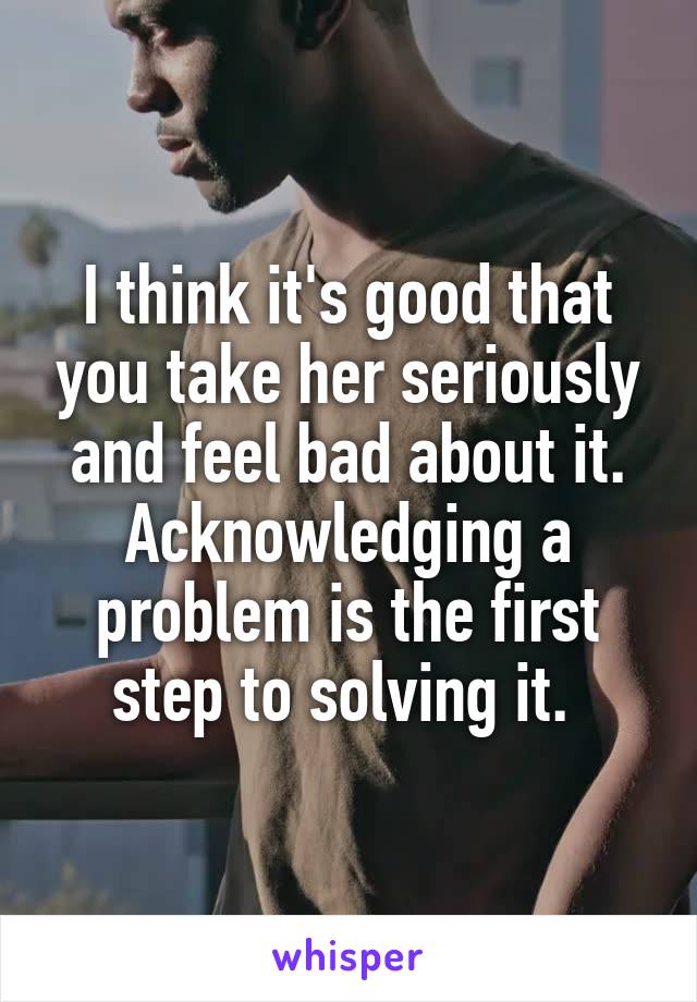 I think it's good that you take her seriously and feel bad about it. Acknowledging a problem is the first step to solving it. 