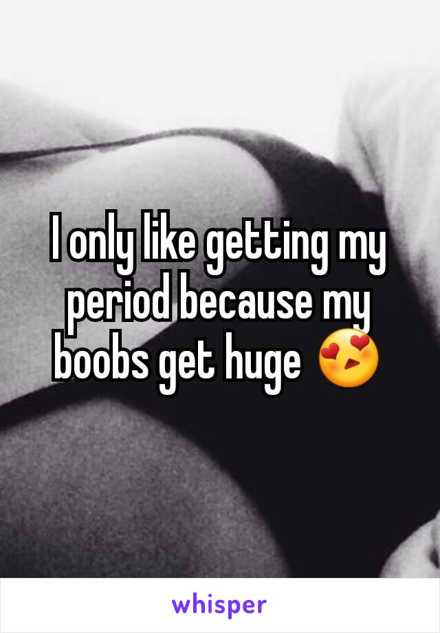 I only like getting my period because my boobs get huge 😍