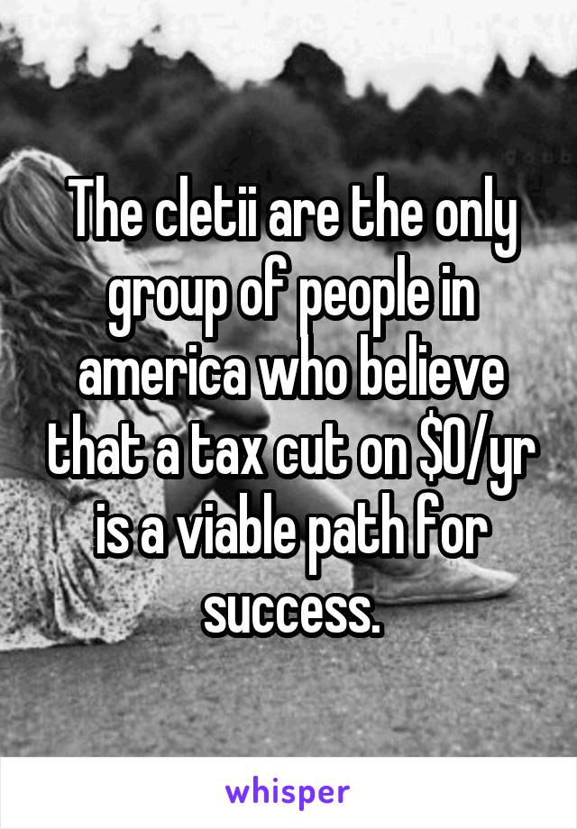 The cletii are the only group of people in america who believe that a tax cut on $0/yr is a viable path for success.