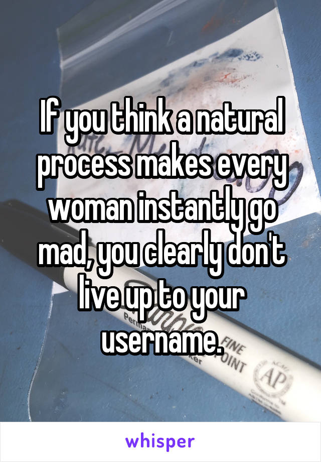 If you think a natural process makes every woman instantly go mad, you clearly don't live up to your username.