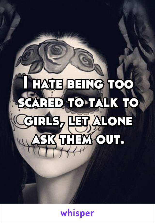 I hate being too scared to talk to girls, let alone ask them out.