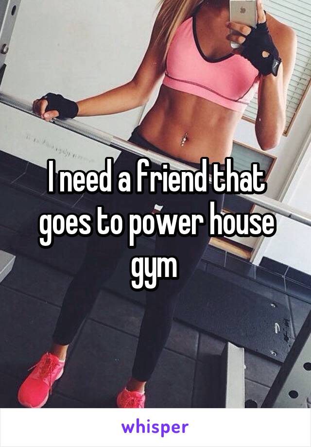 I need a friend that goes to power house gym 