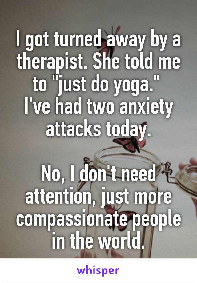 I got turned away by a therapist. She told me to "just do yoga." 
I've had two anxiety attacks today.

No, I don't need attention, just more compassionate people in the world.