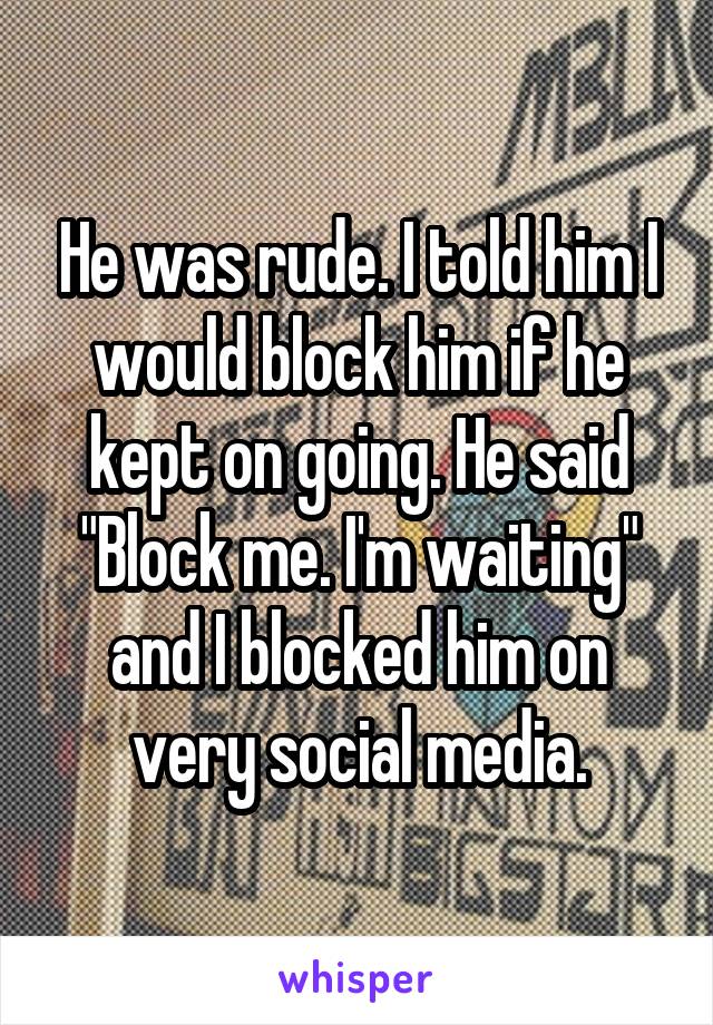 He was rude. I told him I would block him if he kept on going. He said "Block me. I'm waiting" and I blocked him on very social media.