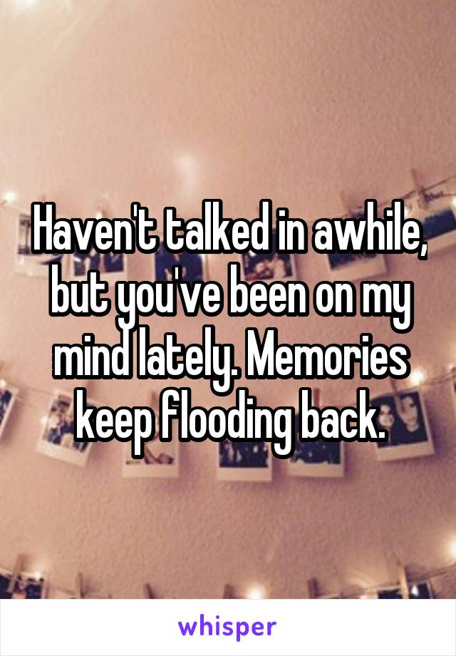 Haven't talked in awhile, but you've been on my mind lately. Memories keep flooding back.