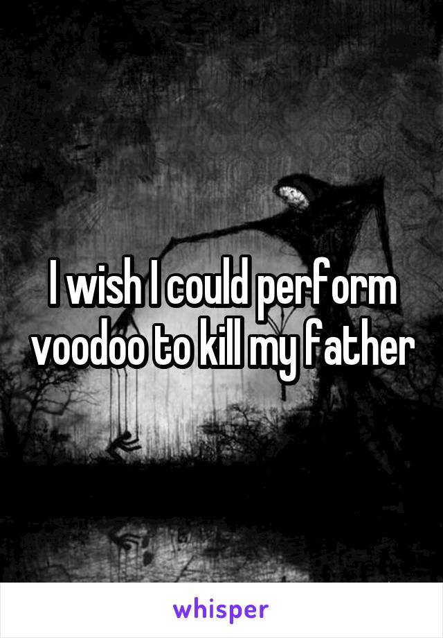 I wish I could perform voodoo to kill my father