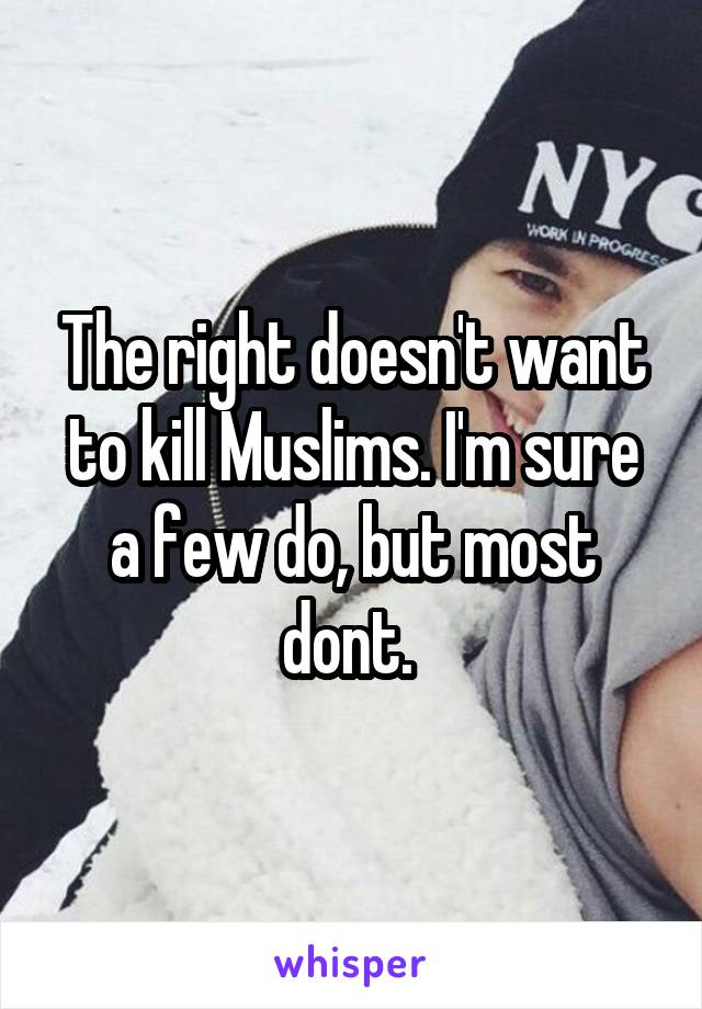 The right doesn't want to kill Muslims. I'm sure a few do, but most dont. 