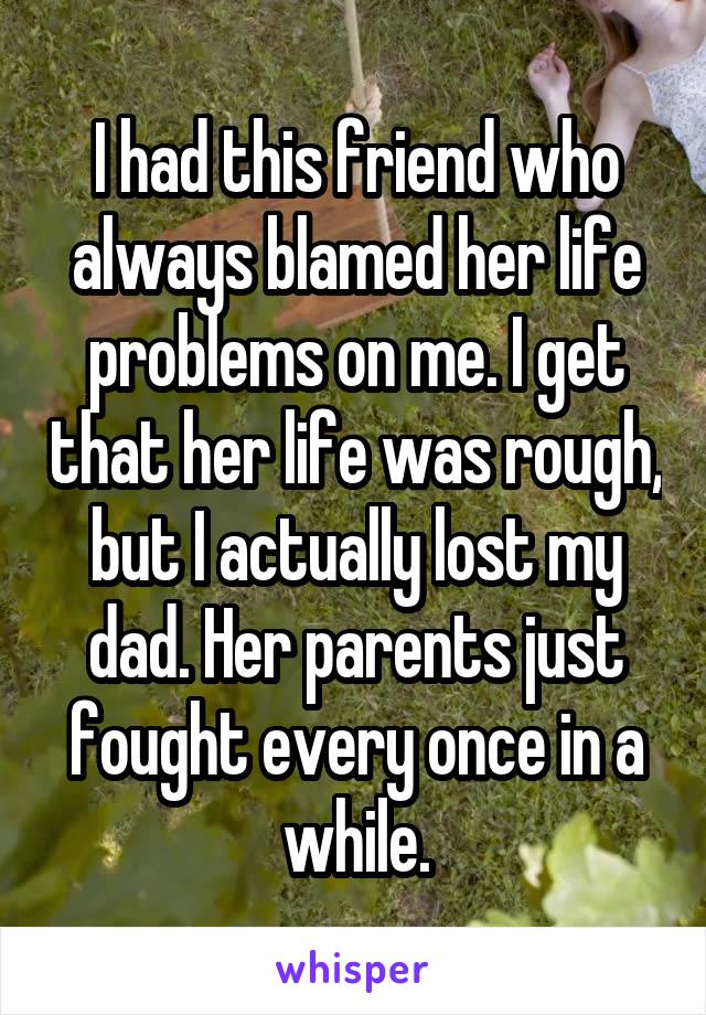 I had this friend who always blamed her life problems on me. I get that her life was rough, but I actually lost my dad. Her parents just fought every once in a while.