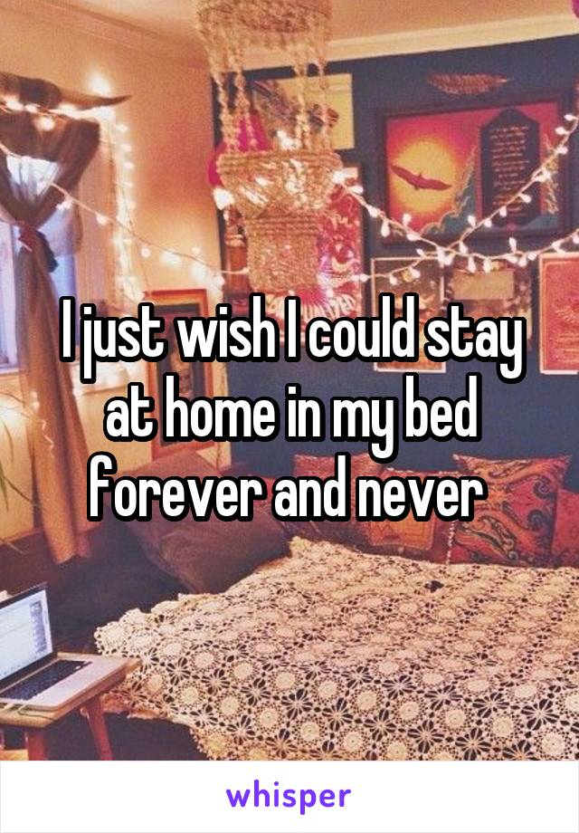 I just wish I could stay at home in my bed forever and never 