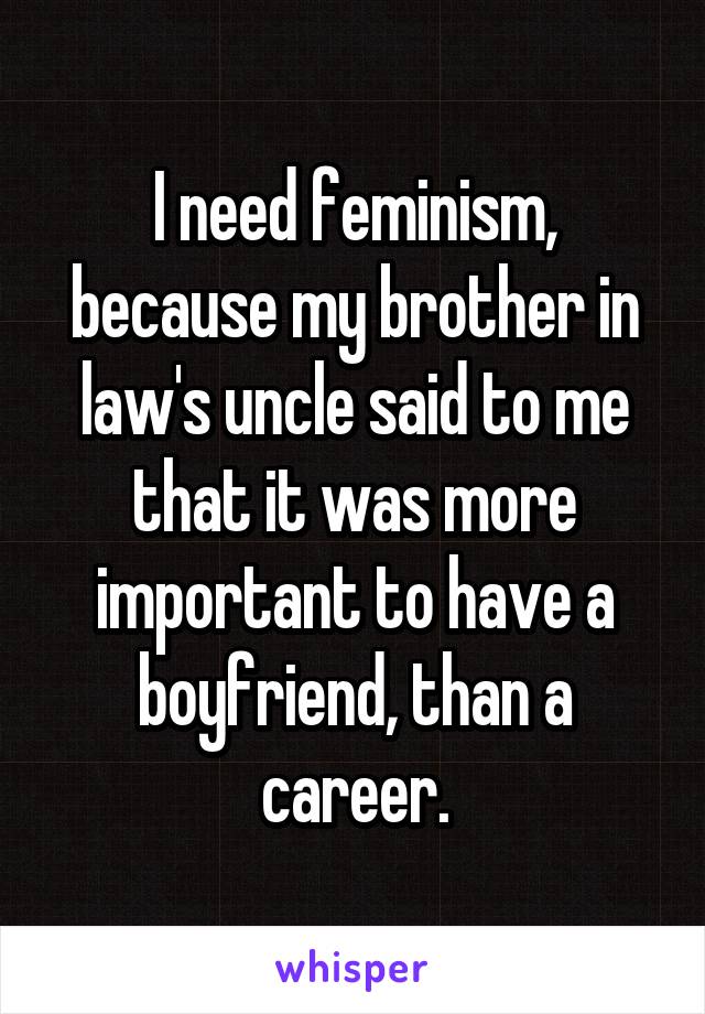 I need feminism, because my brother in law's uncle said to me that it was more important to have a boyfriend, than a career.