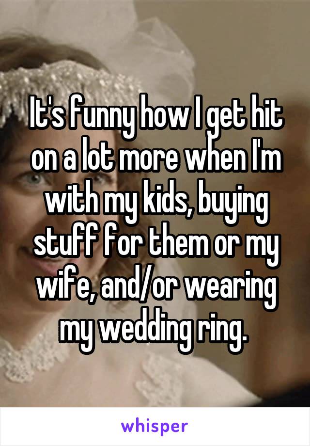 It's funny how I get hit on a lot more when I'm with my kids, buying stuff for them or my wife, and/or wearing my wedding ring. 