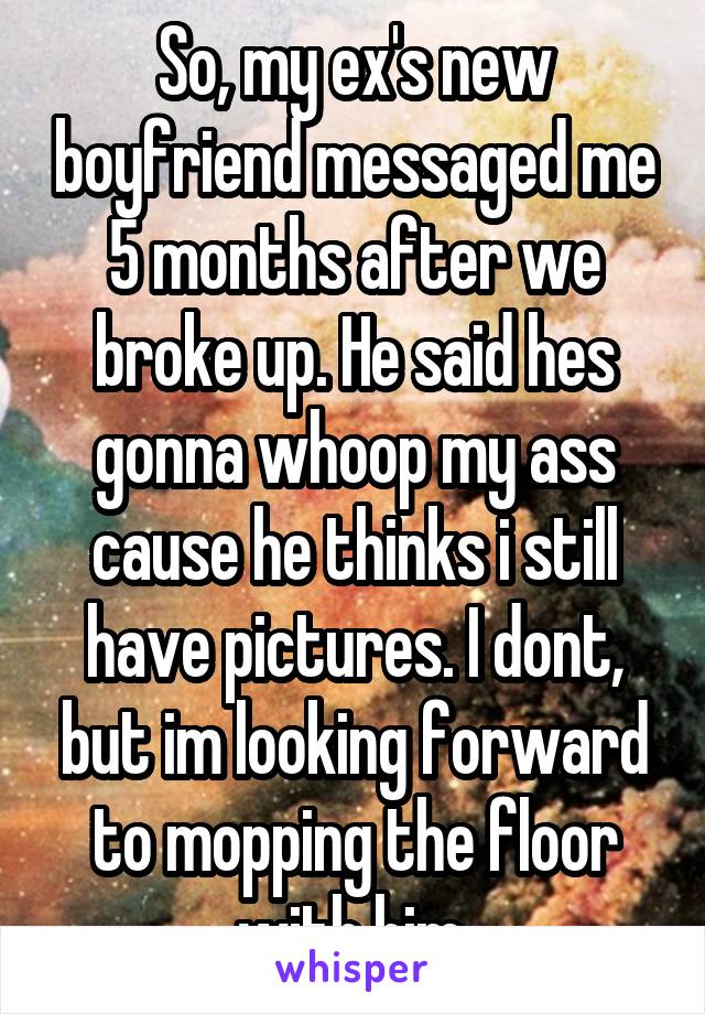 So, my ex's new boyfriend messaged me 5 months after we broke up. He said hes gonna whoop my ass cause he thinks i still have pictures. I dont, but im looking forward to mopping the floor with him.