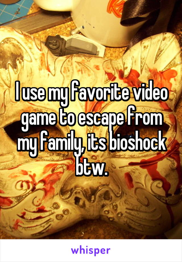 I use my favorite video game to escape from my family, its bioshock btw.