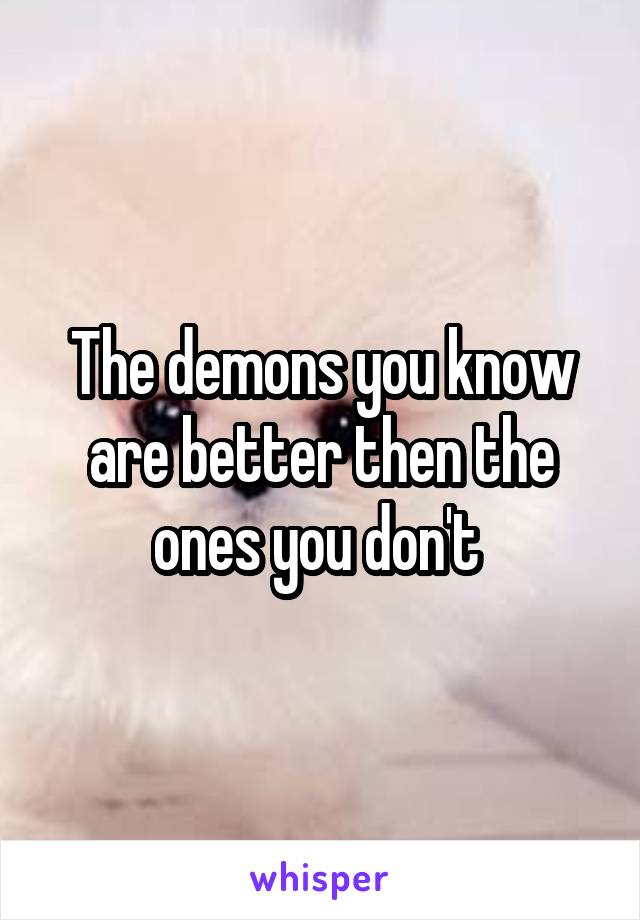 The demons you know are better then the ones you don't 