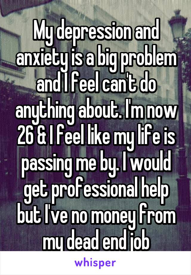 My depression and anxiety is a big problem and I feel can't do anything about. I'm now 26 & I feel like my life is passing me by. I would get professional help but I've no money from my dead end job