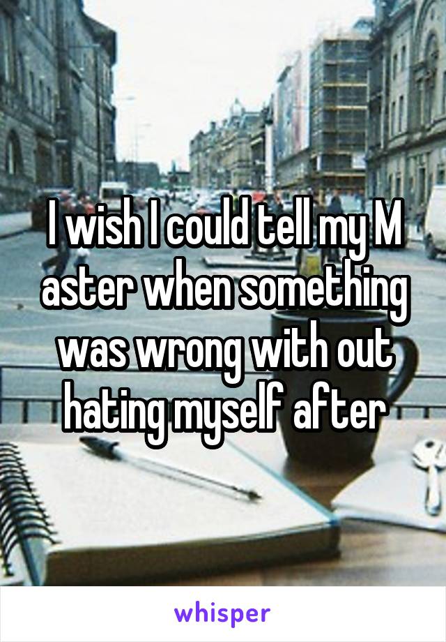 I wish I could tell my M aster when something was wrong with out hating myself after