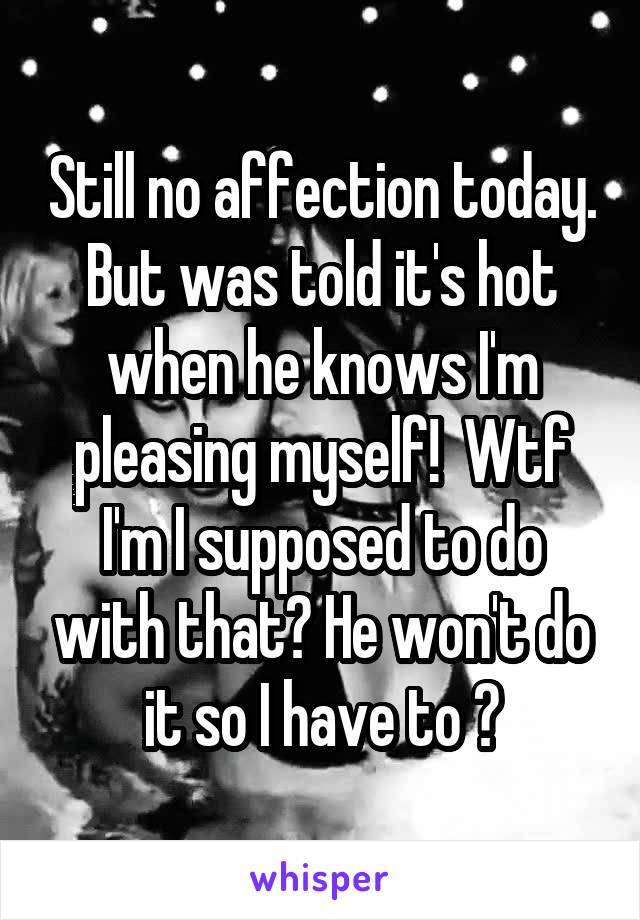 Still no affection today. But was told it's hot when he knows I'm pleasing myself!  Wtf I'm I supposed to do with that? He won't do it so I have to ?