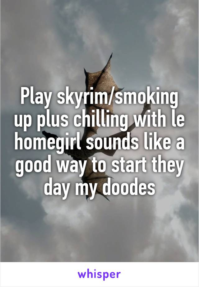 Play skyrim/smoking up plus chilling with le homegirl sounds like a good way to start they day my doodes