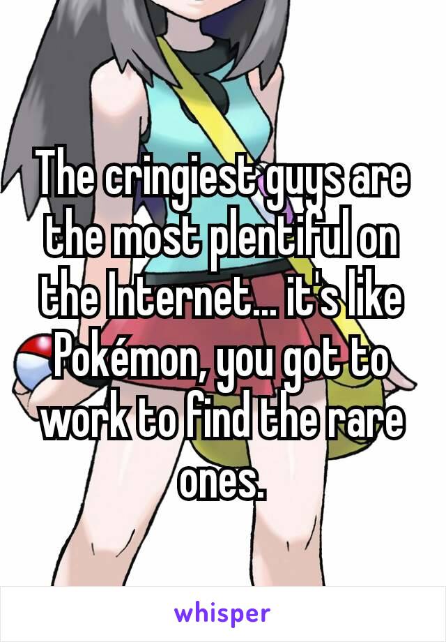 The cringiest guys are the most plentiful on the Internet... it's like Pokémon, you got to work to find the rare ones.