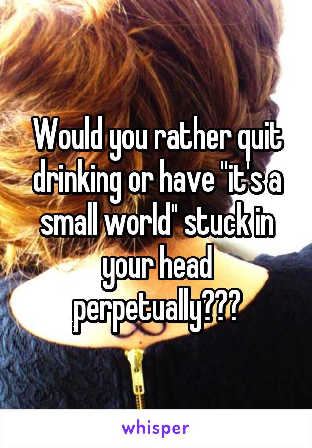 Would you rather quit drinking or have "it's a small world" stuck in your head perpetually???