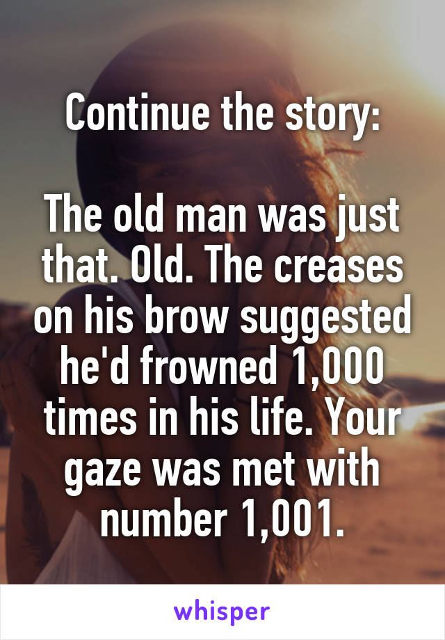 Continue the story:

The old man was just that. Old. The creases on his brow suggested he'd frowned 1,000 times in his life. Your gaze was met with number 1,001.