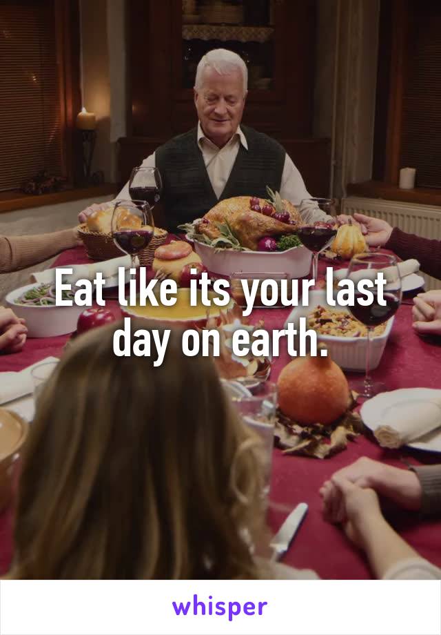 Eat like its your last day on earth.