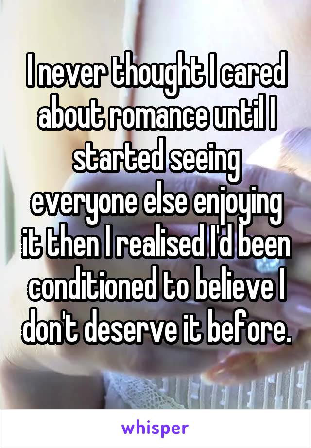 I never thought I cared about romance until I started seeing everyone else enjoying it then I realised I'd been conditioned to believe I don't deserve it before. 