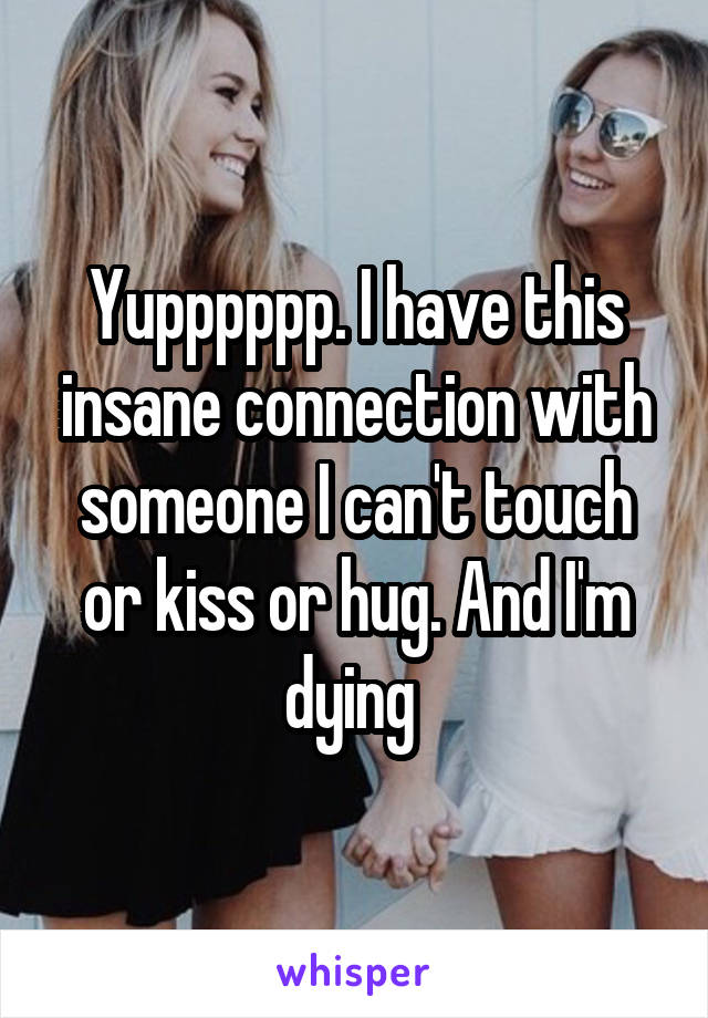 Yupppppp. I have this insane connection with someone I can't touch or kiss or hug. And I'm dying 