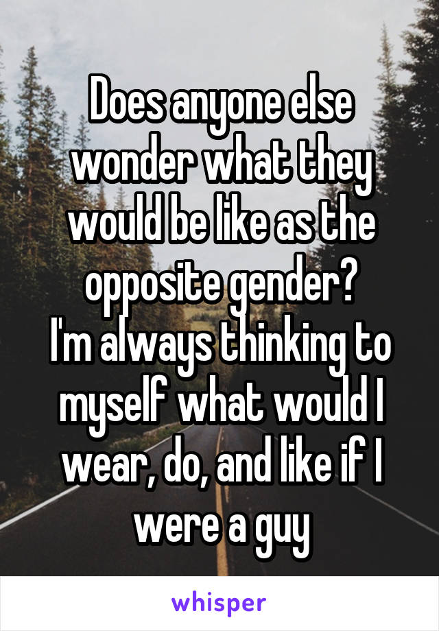 Does anyone else wonder what they would be like as the opposite gender?
I'm always thinking to myself what would I wear, do, and like if I were a guy