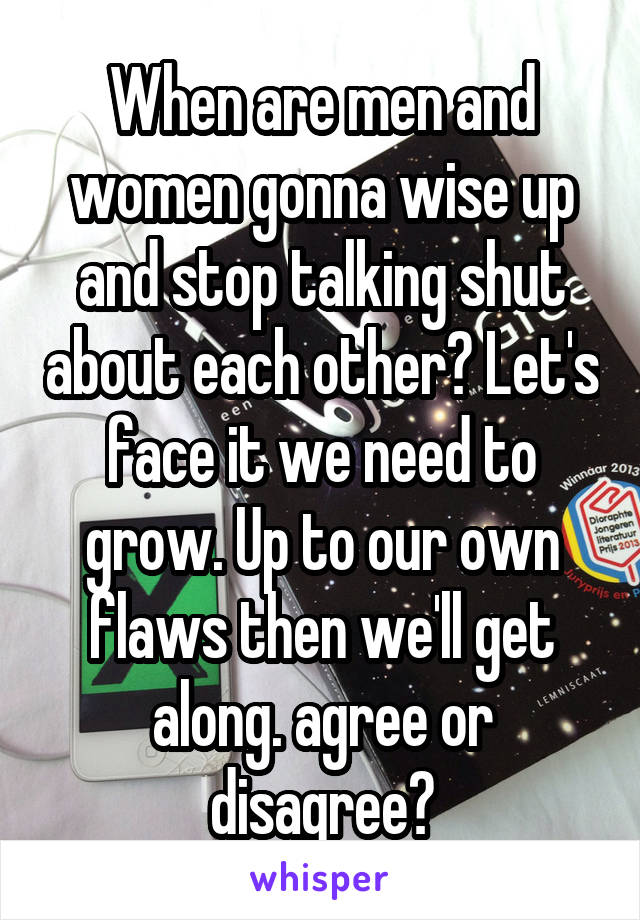 When are men and women gonna wise up and stop talking shut about each other? Let's face it we need to grow. Up to our own flaws then we'll get along. agree or disagree?