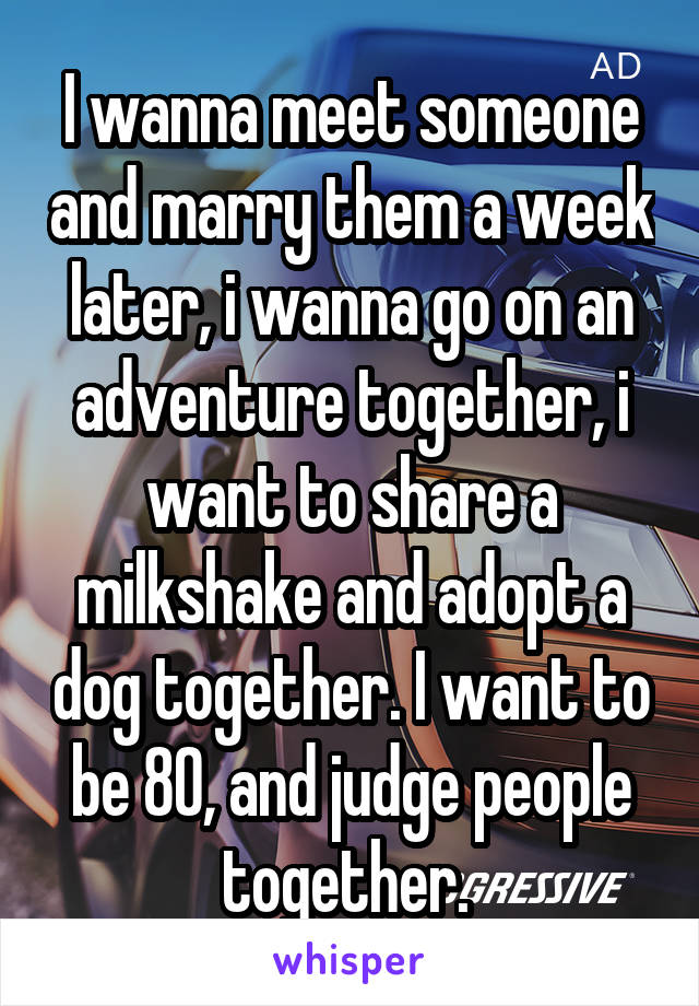 I wanna meet someone and marry them a week later, i wanna go on an adventure together, i want to share a milkshake and adopt a dog together. I want to be 80, and judge people together. 