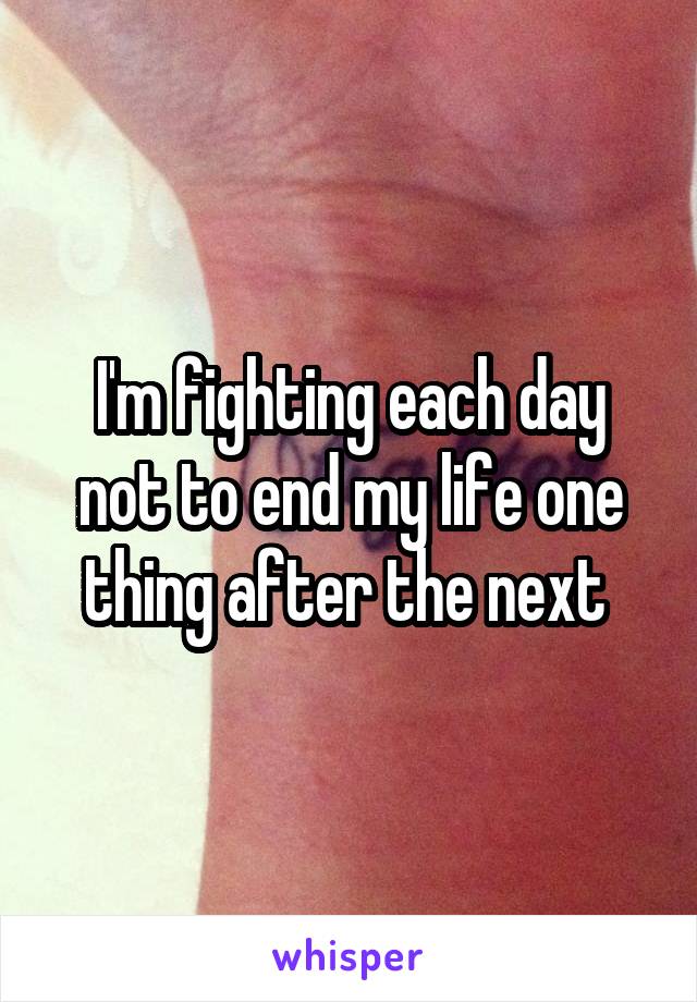 I'm fighting each day not to end my life one thing after the next 