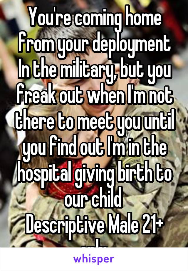 You're coming home from your deployment In the military, but you freak out when I'm not there to meet you until you find out I'm in the hospital giving birth to our child 
Descriptive Male 21+ only 