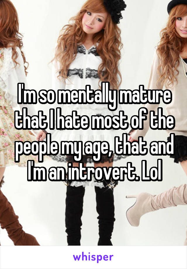 I'm so mentally mature that I hate most of the people my age, that and I'm an introvert. Lol