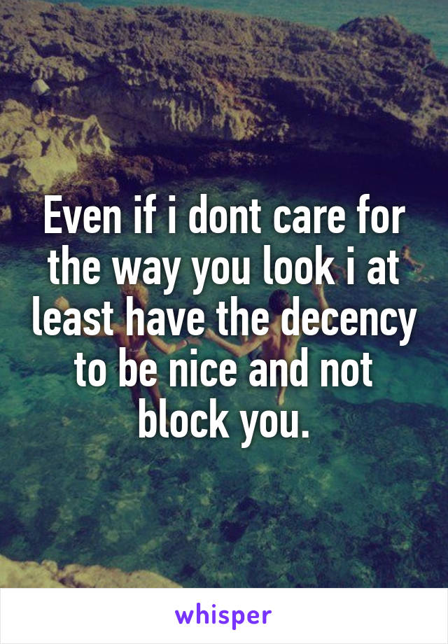 Even if i dont care for the way you look i at least have the decency to be nice and not block you.