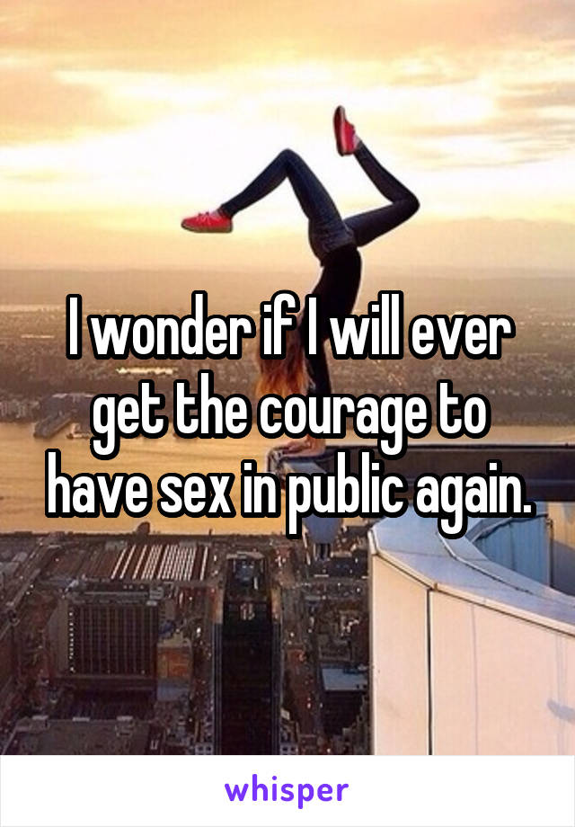 I wonder if I will ever get the courage to have sex in public again.