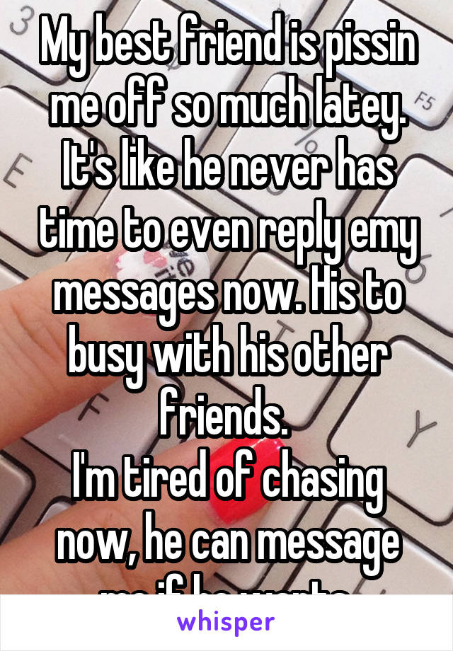 My best friend is pissin me off so much latey. It's like he never has time to even reply emy messages now. His to busy with his other friends. 
I'm tired of chasing now, he can message me if he wants 