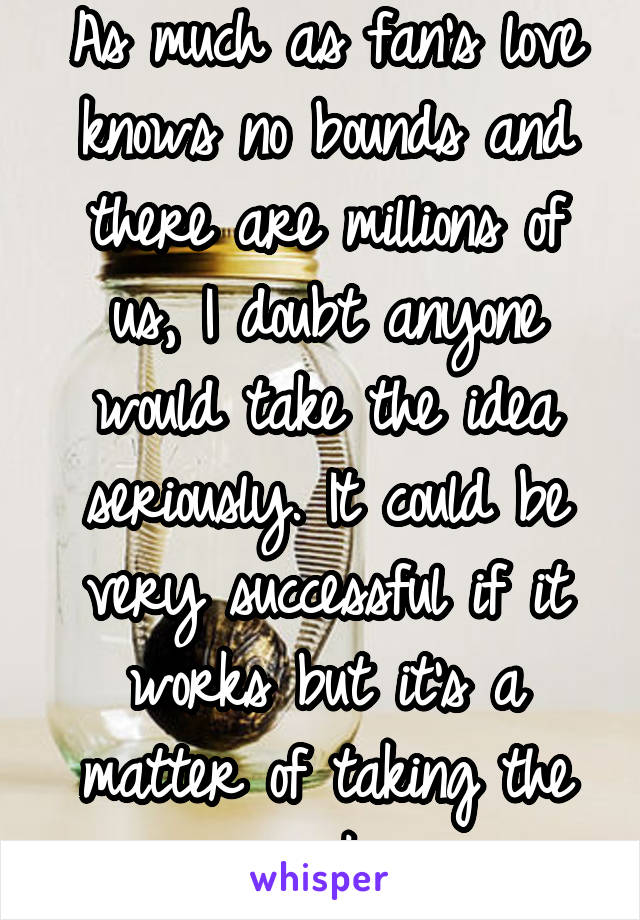 As much as fan's love knows no bounds and there are millions of us, I doubt anyone would take the idea seriously. It could be very successful if it works but it's a matter of taking the risk.