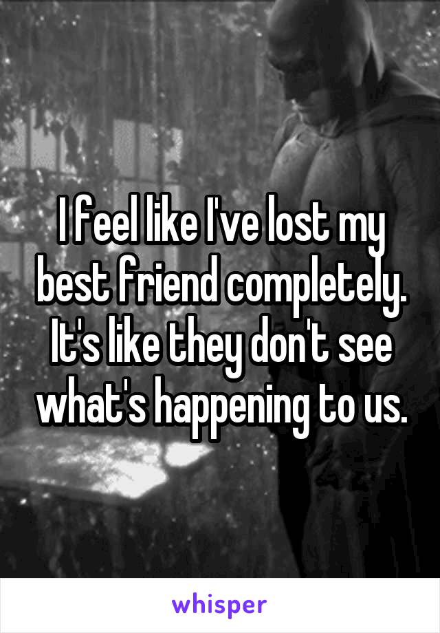 I feel like I've lost my best friend completely. It's like they don't see what's happening to us.