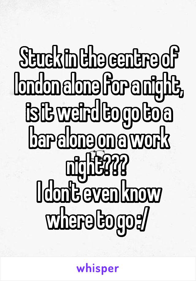 Stuck in the centre of london alone for a night, is it weird to go to a bar alone on a work night??? 
I don't even know where to go :/ 