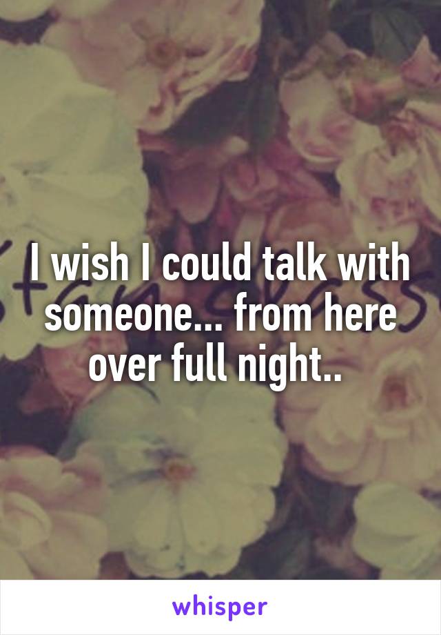 I wish I could talk with someone... from here over full night.. 