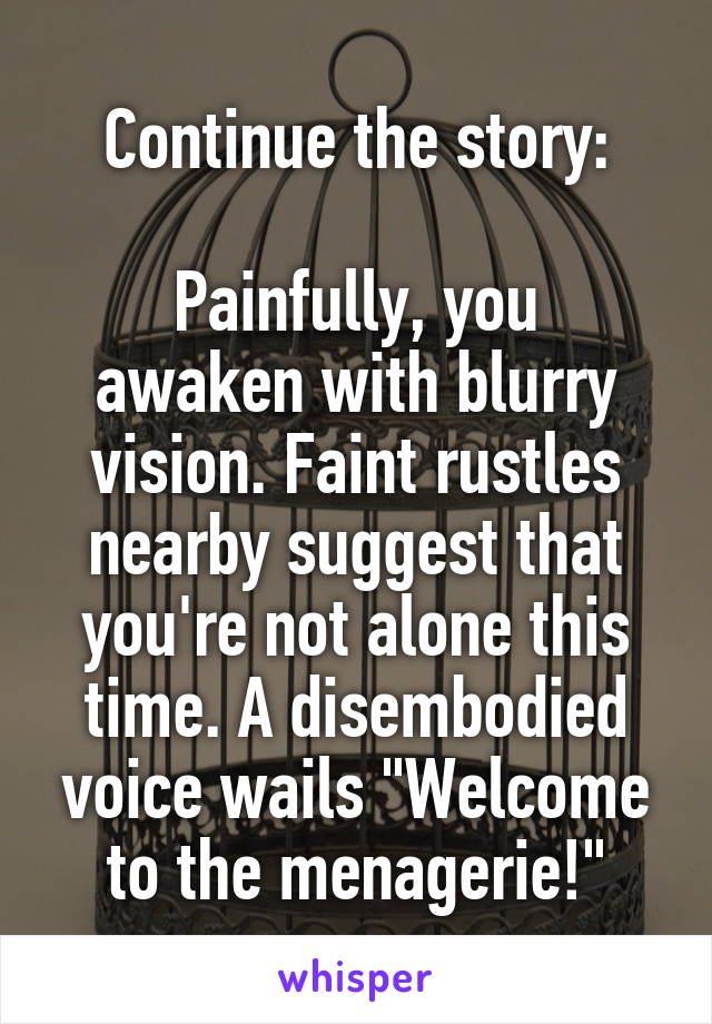  Continue the story:

Painfully, you awaken with blurry vision. Faint rustles nearby suggest that you're not alone this time. A disembodied voice wails "Welcome to the menagerie!"