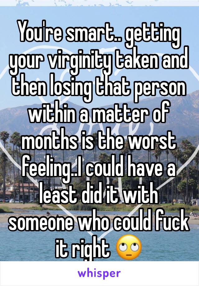 You're smart.. getting your virginity taken and then losing that person within a matter of months is the worst feeling..I could have a least did it with someone who could fuck it right 🙄