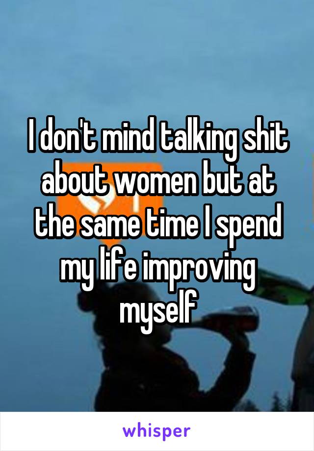 I don't mind talking shit about women but at the same time I spend my life improving myself