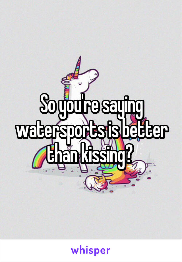 So you're saying watersports is better than kissing? 