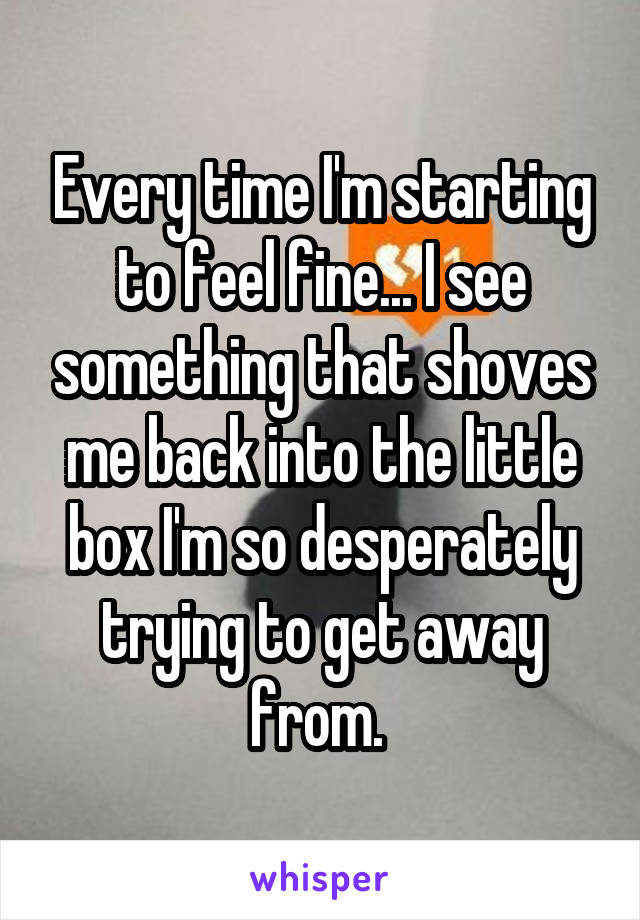 Every time I'm starting to feel fine... I see something that shoves me back into the little box I'm so desperately trying to get away from. 