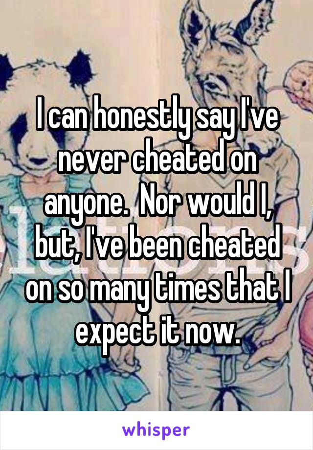 I can honestly say I've never cheated on anyone.  Nor would I, but, I've been cheated on so many times that I expect it now.