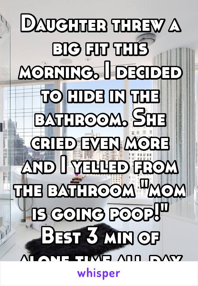 Daughter threw a big fit this morning. I decided to hide in the bathroom. She cried even more and I yelled from the bathroom "mom is going poop!" Best 3 min of alone time all day